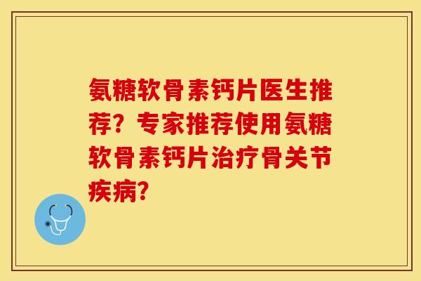 氨糖软骨素钙片医生推荐？专家推荐使用氨糖软骨素钙片治疗骨关节疾病？-第1张图片-关节保镖
