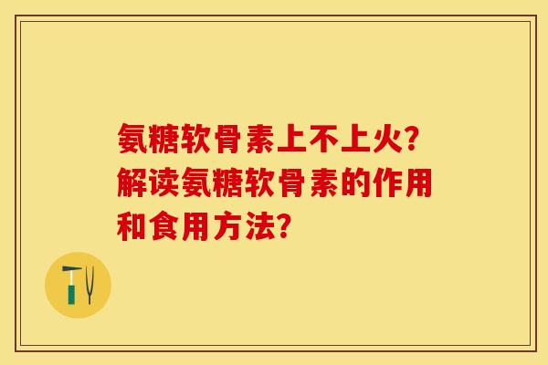氨糖软骨素上不上火？解读氨糖软骨素的作用和食用方法？-第1张图片-关节保镖