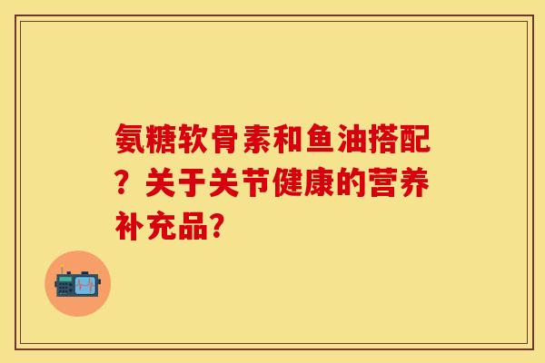 氨糖软骨素和鱼油搭配？关于关节健康的营养补充品？-第1张图片-关节保镖
