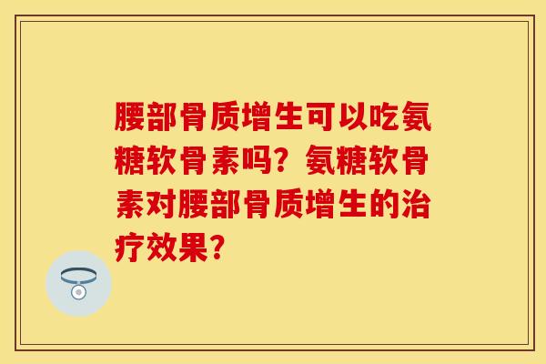 腰部骨质增生可以吃氨糖软骨素吗？氨糖软骨素对腰部骨质增生的治疗效果？-第1张图片-关节保镖