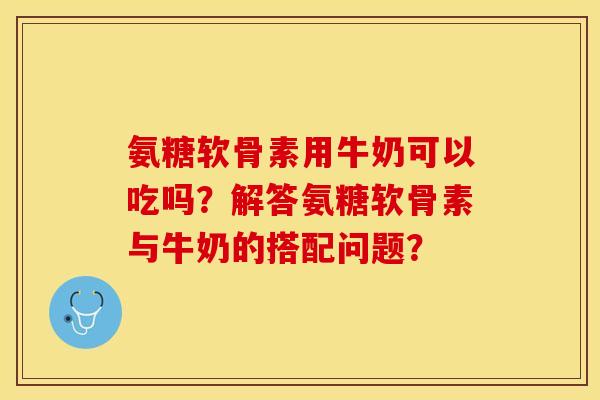 氨糖软骨素用牛奶可以吃吗？解答氨糖软骨素与牛奶的搭配问题？-第1张图片-关节保镖