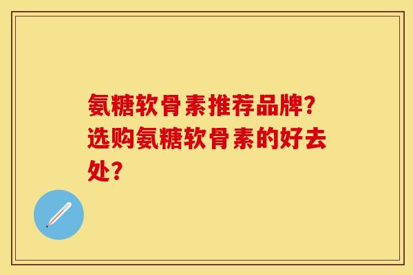 氨糖软骨素推荐品牌？选购氨糖软骨素的好去处？-第1张图片-关节保镖