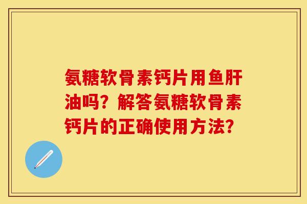 氨糖软骨素钙片用鱼肝油吗？解答氨糖软骨素钙片的正确使用方法？-第1张图片-关节保镖