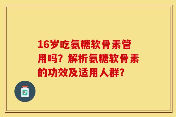 16岁吃氨糖软骨素管用吗？解析氨糖软骨素的功效及适用人群？-第1张图片-关节保镖
