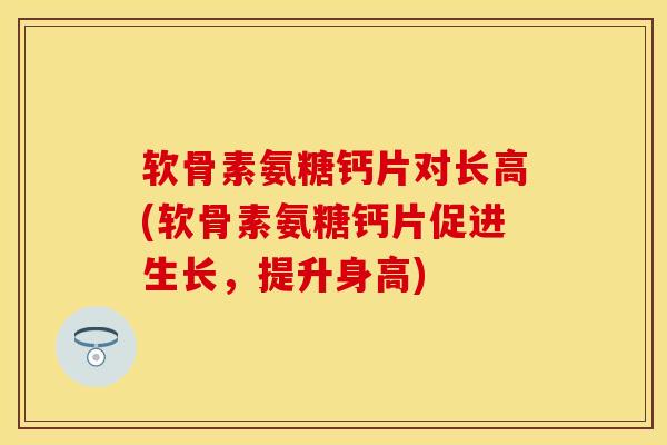 软骨素氨糖钙片对长高(软骨素氨糖钙片促进生长，提升身高)-第1张图片-关节保镖