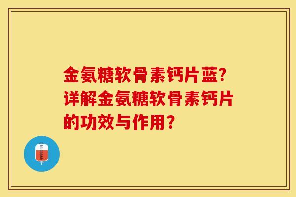 金氨糖软骨素钙片蓝？详解金氨糖软骨素钙片的功效与作用？-第1张图片-关节保镖