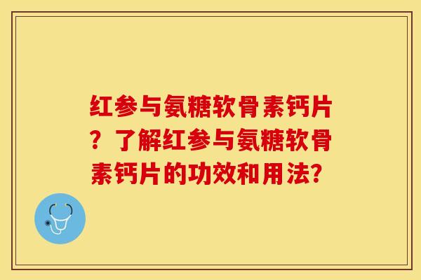 红参与氨糖软骨素钙片？了解红参与氨糖软骨素钙片的功效和用法？-第1张图片-关节保镖