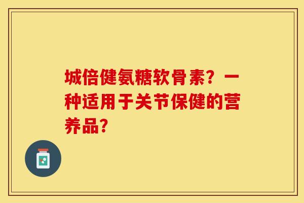 城倍健氨糖软骨素？一种适用于关节保健的营养品？-第1张图片-关节保镖