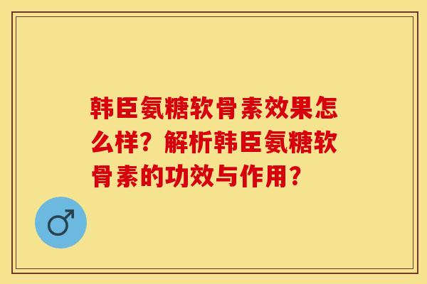 韩臣氨糖软骨素效果怎么样？解析韩臣氨糖软骨素的功效与作用？-第1张图片-关节保镖