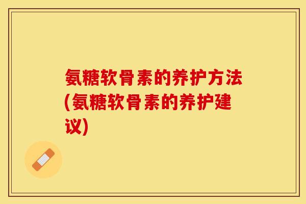 氨糖软骨素的养护方法(氨糖软骨素的养护建议)-第1张图片-关节保镖