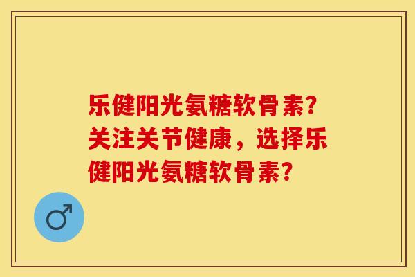 乐健阳光氨糖软骨素？关注关节健康，选择乐健阳光氨糖软骨素？-第1张图片-关节保镖