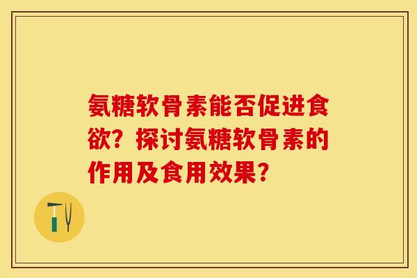 氨糖软骨素能否促进食欲？探讨氨糖软骨素的作用及食用效果？-第1张图片-关节保镖