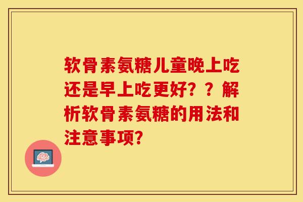 软骨素氨糖儿童晚上吃还是早上吃更好？？解析软骨素氨糖的用法和注意事项？-第1张图片-关节保镖