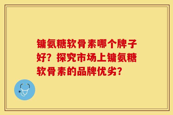 镛氨糖软骨素哪个牌子好？探究市场上镛氨糖软骨素的品牌优劣？-第1张图片-关节保镖