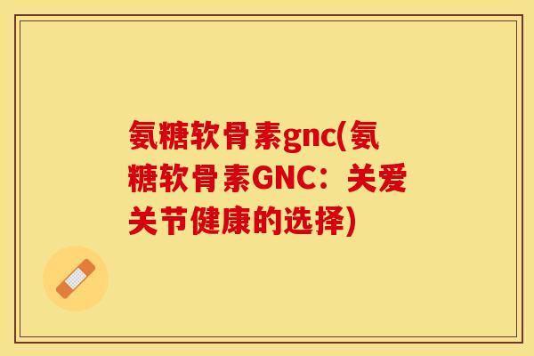 氨糖软骨素gnc(氨糖软骨素GNC：关爱关节健康的选择)-第1张图片-关节保镖