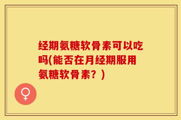 经期氨糖软骨素可以吃吗(能否在月经期服用氨糖软骨素？)-第1张图片-关节保镖