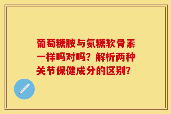 葡萄糖胺与氨糖软骨素一样吗对吗？解析两种关节保健成分的区别？-第1张图片-关节保镖