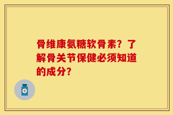 骨维康氨糖软骨素？了解骨关节保健必须知道的成分？-第1张图片-关节保镖