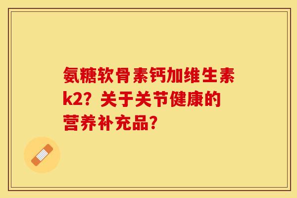氨糖软骨素钙加维生素k2？关于关节健康的营养补充品？-第1张图片-关节保镖
