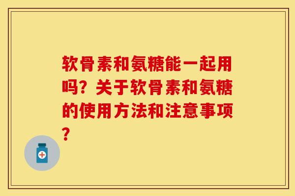 软骨素和氨糖能一起用吗？关于软骨素和氨糖的使用方法和注意事项？-第1张图片-关节保镖