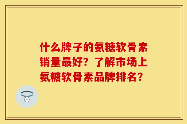 什么牌子的氨糖软骨素销量最好？了解市场上氨糖软骨素品牌排名？-第1张图片-关节保镖
