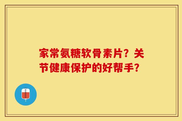 家常氨糖软骨素片？关节健康保护的好帮手？-第1张图片-关节保镖