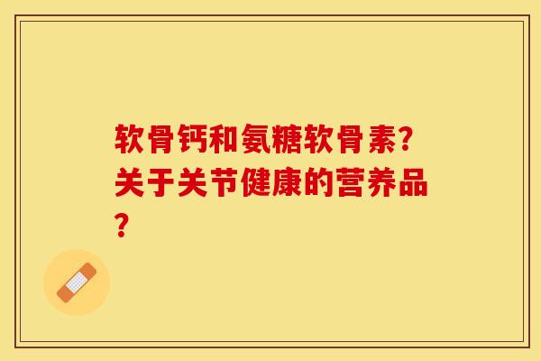 软骨钙和氨糖软骨素？关于关节健康的营养品？-第1张图片-关节保镖