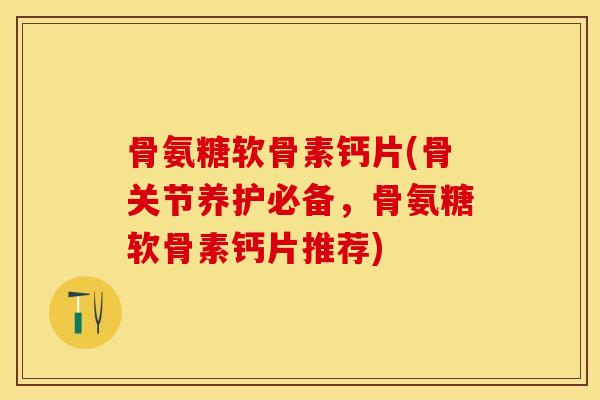 骨氨糖软骨素钙片(骨关节养护必备，骨氨糖软骨素钙片推荐)-第1张图片-关节保镖