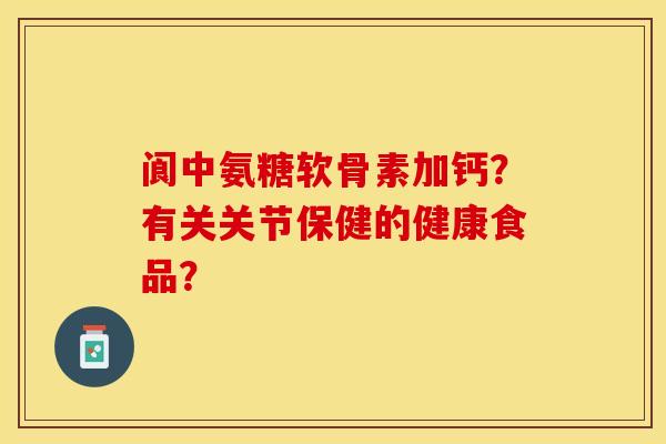 阆中氨糖软骨素加钙？有关关节保健的健康食品？-第1张图片-关节保镖