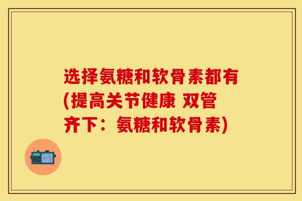 选择氨糖和软骨素都有(提高关节健康 双管齐下：氨糖和软骨素)-第1张图片-关节保镖