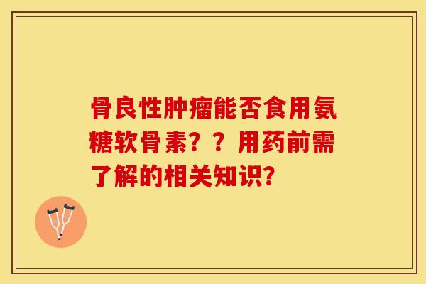 骨良性肿瘤能否食用氨糖软骨素？？用药前需了解的相关知识？-第1张图片-关节保镖