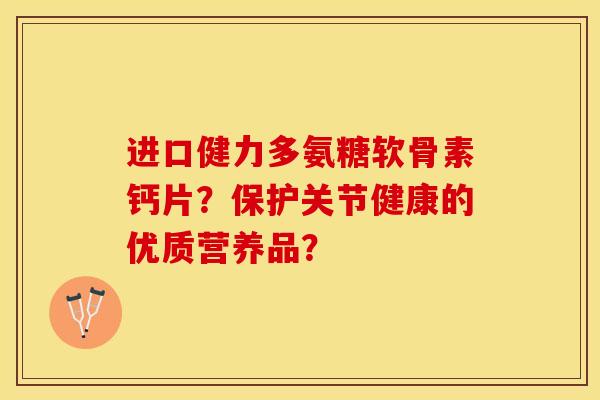 进口健力多氨糖软骨素钙片？保护关节健康的优质营养品？-第1张图片-关节保镖