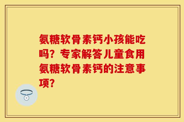 氨糖软骨素钙小孩能吃吗？专家解答儿童食用氨糖软骨素钙的注意事项？-第1张图片-关节保镖