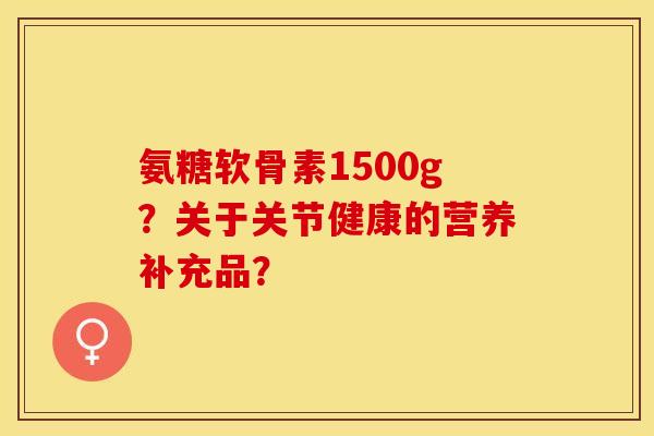 氨糖软骨素1500g？关于关节健康的营养补充品？-第1张图片-关节保镖