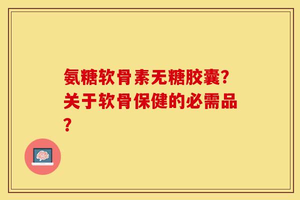 氨糖软骨素无糖胶囊？关于软骨保健的必需品？-第1张图片-关节保镖