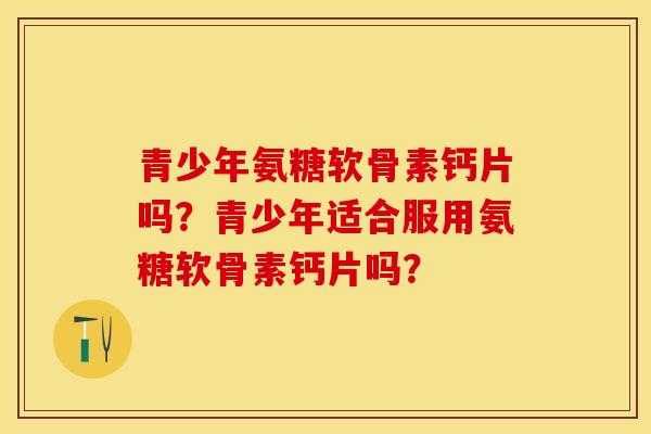 青少年氨糖软骨素钙片吗？青少年适合服用氨糖软骨素钙片吗？-第1张图片-关节保镖