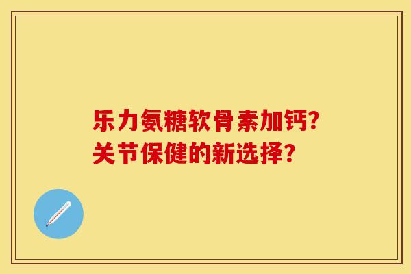 乐力氨糖软骨素加钙？关节保健的新选择？-第1张图片-关节保镖
