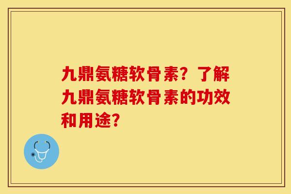 九鼎氨糖软骨素？了解九鼎氨糖软骨素的功效和用途？-第1张图片-关节保镖