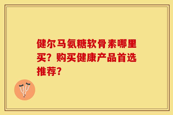 健尔马氨糖软骨素哪里买？购买健康产品首选推荐？-第1张图片-关节保镖