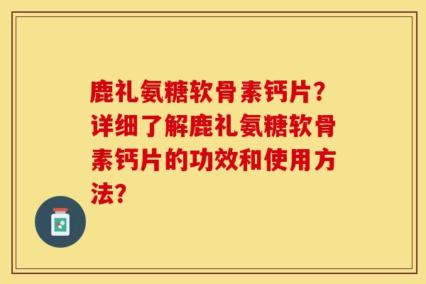 鹿礼氨糖软骨素钙片？详细了解鹿礼氨糖软骨素钙片的功效和使用方法？-第1张图片-关节保镖