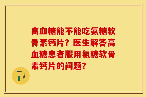 高血糖能不能吃氨糖软骨素钙片？医生解答高血糖患者服用氨糖软骨素钙片的问题？-第1张图片-关节保镖
