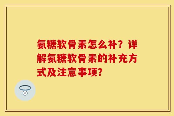 氨糖软骨素怎么补？详解氨糖软骨素的补充方式及注意事项？-第1张图片-关节保镖