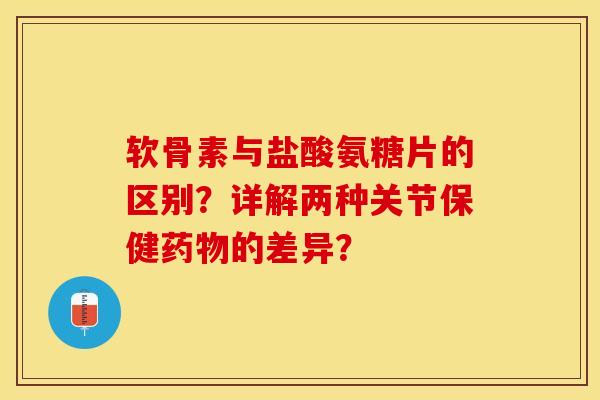 软骨素与盐酸氨糖片的区别？详解两种关节保健药物的差异？-第1张图片-关节保镖