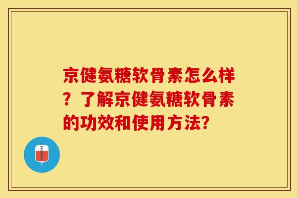 京健氨糖软骨素怎么样？了解京健氨糖软骨素的功效和使用方法？-第1张图片-关节保镖