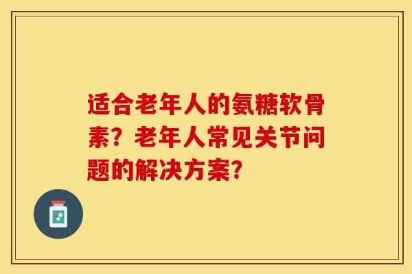 适合老年人的氨糖软骨素？老年人常见关节问题的解决方案？-第1张图片-关节保镖