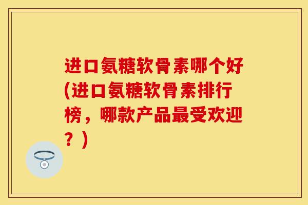 进口氨糖软骨素哪个好(进口氨糖软骨素排行榜，哪款产品最受欢迎？)-第1张图片-关节保镖