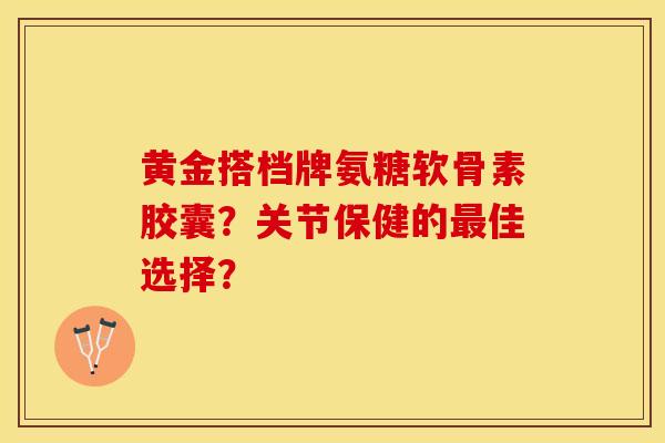黄金搭档牌氨糖软骨素胶囊？关节保健的最佳选择？-第1张图片-关节保镖