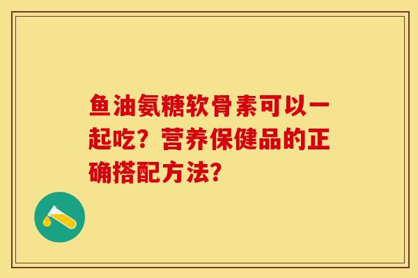 鱼油氨糖软骨素可以一起吃？营养保健品的正确搭配方法？-第1张图片-关节保镖