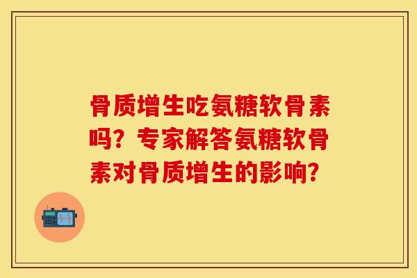 骨质增生吃氨糖软骨素吗？专家解答氨糖软骨素对骨质增生的影响？-第1张图片-关节保镖