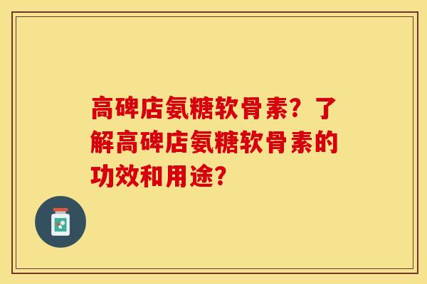高碑店氨糖软骨素？了解高碑店氨糖软骨素的功效和用途？-第1张图片-关节保镖
